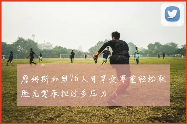 詹姆斯加盟76人可享受尊重轻松取胜无需承担过多压力