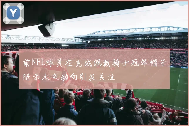 前NFL球员在克城佩戴骑士冠军帽子暗示未来动向引发关注
