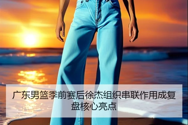 广东男篮季前赛后徐杰组织串联作用成复盘核心亮点